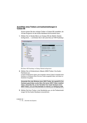 Page 44CUBASE SE
4 – 44 Einrichten des Systems
Auswählen eines Treibers und Audioeinstellungen in 
Cubase SE
Zuerst müssen Sie den richtigen Treiber in Cubase SE auswählen, da-
mit das Programm mit der Audio-Hardware kommunizieren kann:
1.Wählen Sie im Geräte-Menü von Cubase SE den Befehl »Geräte 
konfigurieren…« und klicken Sie in der Liste links auf »VST Audiobay«.
Die Seite »VST Audiobay« im Dialog »Geräte konfigurieren«
2.Wählen Sie im Einblendmenü »Master-ASIO-Treiber« Ihre Audio-
Hardware aus.
In diesem...