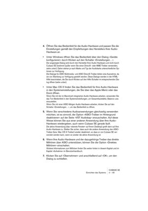 Page 45CUBASE SE
Einrichten des Systems 4 – 45
4.Öffnen Sie das Bedienfeld für die Audio-Hardware und passen Sie die 
Einstellungen gemäß den Empfehlungen des Herstellers Ihrer Audio-
Hardware an.
•Unter Windows öffnen Sie das Bedienfeld über den Dialog »Geräte 
konfigurieren« durch Klicken auf den Schalter »Einstellungen…«.
Der angezeigte Dialog wird durch den Hersteller Ihrer Audio-Hardware und nicht durch 
Cubase SE bestimmt (außer wenn Sie einen DirectX- oder MME-Treiber verwenden, 
siehe unten). Daher...