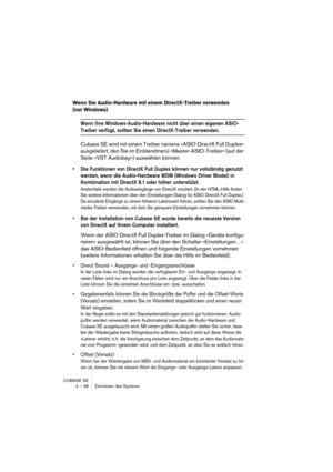 Page 46CUBASE SE
4 – 46 Einrichten des Systems
Wenn Sie Audio-Hardware mit einem DirectX-Treiber verwenden 
(nur Windows)
Wenn Ihre Windows-Audio-Hardware nicht über einen eigenen ASIO-
Treiber verfügt, sollten Sie einen DirectX-Treiber verwenden.
Cubase SE wird mit einem Treiber namens »ASIO DirectX Full Duplex« 
ausgeliefert, den Sie im Einblendmenü »Master-ASIO-Treiber« (auf der 
Seite »VST Audiobay«) auswählen können.
• Die Funktionen von DirectX Full Duplex können nur vollständig genutzt 
werden, wenn die...