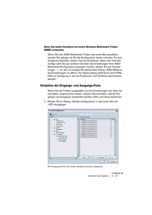 Page 47CUBASE SE
Einrichten des Systems 4 – 47
Wenn Sie Audio-Hardware mit einem Windows Multimedia-Treiber 
(MME) verwenden
Wenn Sie den ASIO Multimedia-Treiber das erste Mal auswählen, 
werden Sie gefragt, ob Sie die Konfiguration testen möchten. Es wird 
dringend empfohlen, diesen Test durchzuführen. Wenn der Test fehl-
schlägt oder Sie aus anderen Gründen die Einstellungen Ihrer ASIO 
Multimedia-Konfiguration anpassen müssen, klicken Sie auf »Einstel-
lungen…«, um den zu Cubase SE gehörenden Dialog »ASIO...