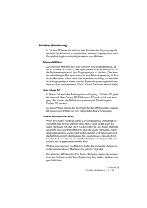 Page 49CUBASE SE
Einrichten des Systems 4 – 49
Mithören (Monitoring)
In Cubase SE bedeutet Mithören das Anhören des Eingangssignals, 
während die Aufnahme vorbereitet bzw. während aufgenommen wird. 
Grundsätzlich gibt es drei Möglichkeiten zum Mithören:
Externes Mithören
Zum externen Mithören (d. h. zum Anhören des Eingangssignals, be-
vor es Cubase SE erreicht) benötigen Sie ein externes Mischpult, um 
die Audiowiedergabe mit dem Eingangssignal zu mischen. Dies kann 
ein selbständiges Mischpult sein oder eine...