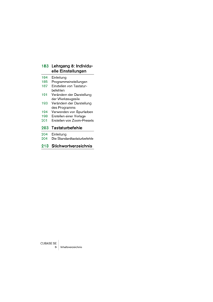 Page 6 
CUBASE SE
 6 Inhaltsverzeichnis 
183Lehrgang 8: Individu- 
elle Einstellungen 
184Einleitung
185Programmeinstellungen
187Einstellen von Tastatur-
befehlen
191Verändern der Darstellung 
der Werkzeugzeile
193Verändern der Darstellung 
des Programms
194Verwenden von Spurfarben
198Erstellen einer Vorlage
201Erstellen von Zoom-Presets 
203Tastaturbefehle 
204Einleitung
204Die Standardtastaturbefehle 
213Stichwortverzeichnis 