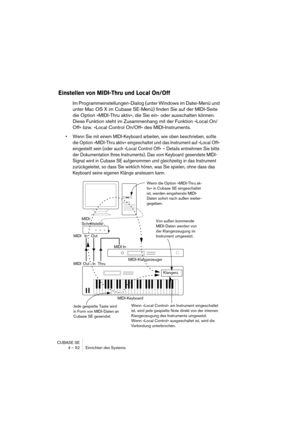 Page 52CUBASE SE
4 – 52 Einrichten des Systems
Einstellen von MIDI-Thru und Local On/Off
Im Programmeinstellungen-Dialog (unter Windows im Datei-Menü und 
unter Mac OS X im Cubase SE-Menü) finden Sie auf der MIDI-Seite 
die Option »MIDI-Thru aktiv«, die Sie ein- oder ausschalten können. 
Diese Funktion steht im Zusammenhang mit der Funktion »Local On/
Off« bzw. »Local Control On/Off« des MIDI-Instruments.
• Wenn Sie mit einem MIDI-Keyboard arbeiten, wie oben beschrieben, sollte 
die Option »MIDI-Thru aktiv«...