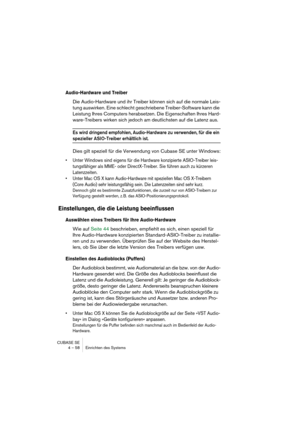 Page 58CUBASE SE
4 – 58 Einrichten des Systems
Audio-Hardware und Treiber
Die Audio-Hardware und ihr Treiber können sich auf die normale Leis-
tung auswirken. Eine schlecht geschriebene Treiber-Software kann die 
Leistung Ihres Computers herabsetzen. Die Eigenschaften Ihres Hard-
ware-Treibers wirken sich jedoch am deutlichsten auf die Latenz aus.
Es wird dringend empfohlen, Audio-Hardware zu verwenden, für die ein 
spezieller ASIO-Treiber erhältlich ist.
Dies gilt speziell für die Verwendung von Cubase SE...