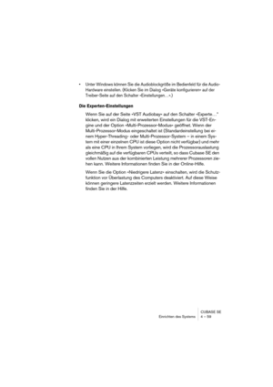 Page 59CUBASE SE
Einrichten des Systems 4 – 59
• Unter Windows können Sie die Audioblockgröße im Bedienfeld für die Audio-
Hardware einstellen. (Klicken Sie im Dialog »Geräte konfigurieren« auf der 
Treiber-Seite auf den Schalter »Einstellungen…«.)
Die Experten-Einstellungen
Wenn Sie auf der Seite »VST Audiobay« auf den Schalter »Experte…” 
klicken, wird ein Dialog mit erweiterten Einstellungen für die VST-En-
gine und der Option »Multi-Prozessor-Modus« geöffnet. Wenn der 
Multi-Prozessor-Modus eingeschaltet...