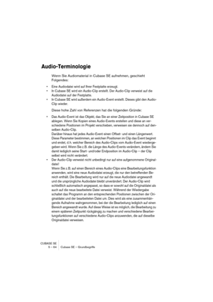 Page 64CUBASE SE
5 – 64 Cubase SE – Grundbegriffe
Audio-Terminologie
Wenn Sie Audiomaterial in Cubase SE aufnehmen, geschieht 
Folgendes:
• Eine Audiodatei wird auf Ihrer Festplatte erzeugt.
• In Cubase SE wird ein Audio-Clip erstellt. Der Audio-Clip verweist auf die 
Audiodatei auf der Festplatte.
• In Cubase SE wird außerdem ein Audio-Event erstellt. Dieses gibt den Audio-
Clip wieder.
Diese hohe Zahl von Referenzen hat die folgenden Gründe:
• Das Audio-Event ist das Objekt, das Sie an einer Zeitposition in...