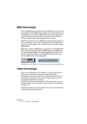 Page 66CUBASE SE
5 – 66 Cubase SE – Grundbegriffe
MIDI-Terminologie
Wenn Sie MIDI-Material aufnehmen (oder MIDI-Daten manuell im Edi-
tor einfügen), werden MIDI-Events erzeugt. So ist z. B. jede Note, die 
Sie aufnehmen, ein einzelnes MIDI-Event. Wenn Sie die Bewegung 
eines Modulationsrads oder andere Controller-Daten aufnehmen, 
wird eine große Anzahl dicht gedrängter Events erzeugt.
MIDI-Events werden immer in MIDI-Parts abgelegt. Dabei handelt es 
sich um »Behälter«, die es Ihnen ermöglichen, mehrere...