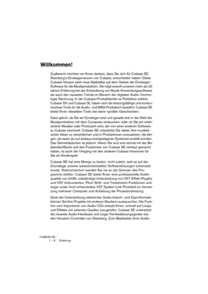 Page 8 
CUBASE SE
1 – 8 Einleitung 
Willkommen!
 
Zuallererst möchten wir Ihnen danken, dass Sie sich für Cubase SE, 
Steinberg’s Einsteigerversion von Cubase, entschieden haben! Diese 
Cubase-Version setzt neue Maßstäbe auf dem Gebiet der Einsteiger-
Software für die Musikproduktion. Sie trägt sowohl unseren mehr als 20 
Jahren Erfahrung bei der Entwicklung von Musik-Anwendungssoftware 
als auch den neuesten Trends im Bereich der digitalen Audio-Techno-
logie Rechnung. In der Cubase-Produktfamilie ist...