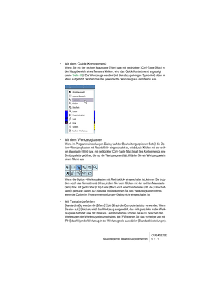 Page 71CUBASE SE
Grundlegende Bearbeitungsverfahren 6 – 71
•Mit dem Quick-Kontextmenü
Wenn Sie mit der rechten Maustaste (Win) bzw. mit gedrückter [Ctrl]-Taste (Mac) in 
den Hauptbereich eines Fensters klicken, wird das Quick-Kontextmenü angezeigt 
(siehe Seite 69). Die Werkzeuge werden (mit den dazugehörigen Symbolen) oben im 
Menü aufgeführt. Wählen Sie das gewünschte Werkzeug aus dem Menü aus.
•Mit dem Werkzeugkasten
Wenn im Programmeinstellungen-Dialog (auf der Bearbeitungsoptionen-Seite) die Op-
tion...