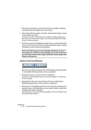 Page 80CUBASE SE
6 – 80 Grundlegende Bearbeitungsverfahren
•Wenn Sie die Ansicht in horizontaler Richtung vergrößern möchten, 
verschieben Sie den Regler unten nach rechts.
•Wenn Sie vertikal vergrößern möchten, ziehen Sie den Regler auf der 
rechten Seite nach oben.
Ausnahme: Wenn Sie im Projekt-Fenster den vertikalen Vergrößerungsregler nach 
oben ziehen, wird die Spurhöhe verringert. Lesen Sie dazu das Kapitel »Das Projekt-
Fenster« im Benutzerhandbuch.
•Wenn Sie auf einen Vergrößerungsregler klicken, wird...