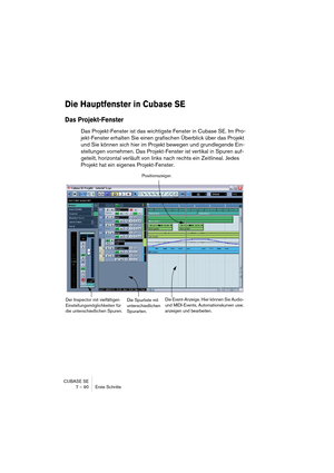 Page 90CUBASE SE
7 – 90 Erste Schritte
Die Hauptfenster in Cubase SE
Das Projekt-Fenster
Das Projekt-Fenster ist das wichtigste Fenster in Cubase SE. Im Pro-
jekt-Fenster erhalten Sie einen grafischen Überblick über das Projekt 
und Sie können sich hier im Projekt bewegen und grundlegende Ein-
stellungen vornehmen. Das Projekt-Fenster ist vertikal in Spuren auf-
geteilt, horizontal verläuft von links nach rechts ein Zeitlineal. Jedes 
Projekt hat ein eigenes Projekt-Fenster.
Die Spurliste mit 
unterschiedlichen...