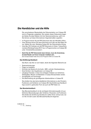 Page 10 
CUBASE SE
1 – 10 Einleitung 
Die Handbücher und die Hilfe
 
Die verschiedenen Bestandteile der Dokumentation von Cubase SE 
sind im Folgenden aufgelistet. Die meisten dieser Dokumente liegen 
als Adobe Acrobat-Dateien (mit der Namenerweiterung ».pdf«) vor. 
Sie können auf diese Informationen folgendermaßen zugreifen: 
• Im Programm können Sie alle PDF-Dokumente über das Hilfe-Menü öffnen.
• Unter Windows können Sie diese Dokumente auch über das Start-Menü öff-
nen. Wählen Sie unter »Steinberg Cubase...