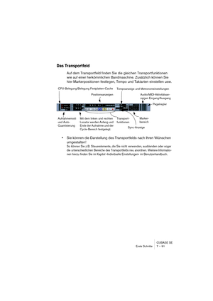 Page 91CUBASE SE
Erste Schritte 7 – 91
Das Transportfeld
Auf dem Transportfeld finden Sie die gleichen Transportfunktionen 
wie auf einer herkömmlichen Bandmaschine. Zusätzlich können Sie 
hier Markerpositionen festlegen, Tempo und Taktarten einstellen usw.
•Sie können die Darstellung des Transportfelds nach Ihren Wünschen 
umgestalten!
So können Sie z. B. Steuerelemente, die Sie nicht verwenden, ausblenden oder sogar 
die unterschiedlichen Bereiche des Transportfelds neu anordnen. Weitere Informatio-
nen...