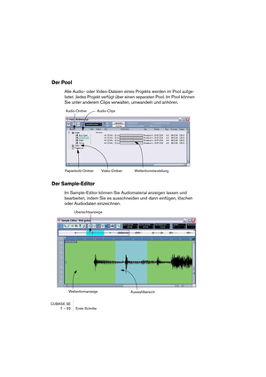 Page 92CUBASE SE
7 – 92 Erste Schritte
Der Pool
Alle Audio- oder Video-Dateien eines Projekts werden im Pool aufge-
listet. Jedes Projekt verfügt über einen separaten Pool. Im Pool können 
Sie unter anderem Clips verwalten, umwandeln und anhören.
Der Sample-Editor
Im Sample-Editor können Sie Audiomaterial anzeigen lassen und 
bearbeiten, indem Sie es ausschneiden und dann einfügen, löschen 
oder Audiodaten einzeichnen.
Audio-Ordner
Papierkorb-Ordner Video-OrdnerAudio-Clips
Wellenformdarstellung...