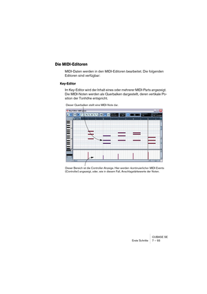 Page 93CUBASE SE
Erste Schritte 7 – 93
Die MIDI-Editoren
MIDI-Daten werden in den MIDI-Editoren bearbeitet. Die folgenden 
Editoren sind verfügbar:
Key-Editor
Im Key-Editor wird der Inhalt eines oder mehrerer MIDI-Parts angezeigt. 
Die MIDI-Noten werden als Querbalken dargestellt, deren vertikale Po-
sition der Tonhöhe entspricht.
Dieser Querbalken stellt eine MIDI-Note dar.
Dieser Bereich ist die Controller-Anzeige. Hier werden »kontinuierliche« MIDI-Events 
(Controller) angezeigt, oder, wie in diesem Fall,...