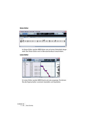 Page 94CUBASE SE
7 – 94 Erste Schritte
Noten-Editor
Im Noten-Editor werden MIDI-Noten wie auf einem Notenblatt darge-
stellt. Der Noten-Editor wird im Benutzerhandbuch beschrieben.
Listen-Editor
Im Listen-Editor werden MIDI-Events als Liste angezeigt. So können 
Sie alle Eigenschaften numerisch darstellen und bearbeiten.   