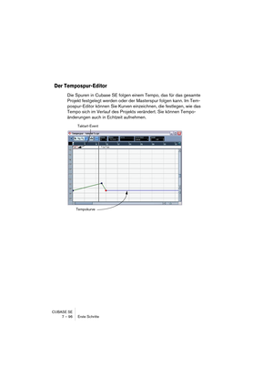 Page 96CUBASE SE
7 – 96 Erste Schritte
Der Tempospur-Editor
Die Spuren in Cubase SE folgen einem Tempo, das für das gesamte 
Projekt festgelegt werden oder der Masterspur folgen kann. Im Tem-
pospur-Editor können Sie Kurven einzeichnen, die festlegen, wie das 
Tempo sich im Verlauf des Projekts verändert. Sie können Tempo-
änderungen auch in Echtzeit aufnehmen.
Taktart-Event
Tempokurve  