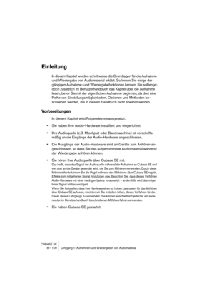 Page 100CUBASE SE
8 – 100 Lehrgang 1: Aufnehmen und Wiedergeben von Audiomaterial
Einleitung
In diesem Kapitel werden schrittweise die Grundlagen für die Aufnahme 
und Wiedergabe von Audiomaterial erklärt. So lernen Sie einige der 
gängigen Aufnahme- und Wiedergabefunktionen kennen. Sie sollten je-
doch zusätzlich im Benutzerhandbuch das Kapitel über die Aufnahme 
lesen, bevor Sie mit der eigentlichen Aufnahme beginnen, da dort eine 
Reihe von Einstellungsmöglichkeiten, Optionen und Methoden be-
schrieben...