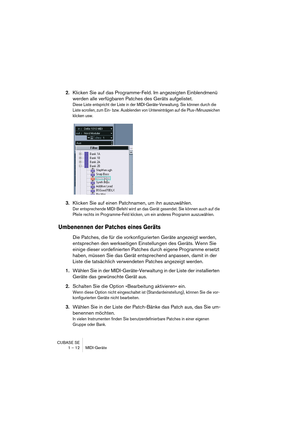 Page 12 
CUBASE SE
1 – 12 MIDI-Geräte 
2. 
Klicken Sie auf das Programme-Feld. Im angezeigten Einblendmenü 
werden alle verfügbaren Patches des Geräts aufgelistet. 
Diese Liste entspricht der Liste in der MIDI-Geräte-Verwaltung. Sie können durch die 
Liste scrollen, zum Ein- bzw. Ausblenden von Untereinträgen auf die Plus-/Minuszeichen 
klicken usw.
 
3. 
Klicken Sie auf einen Patchnamen, um ihn auszuwählen. 
Der entsprechende MIDI-Befehl wird an das Gerät gesendet. Sie können auch auf die 
Pfeile rechts im...