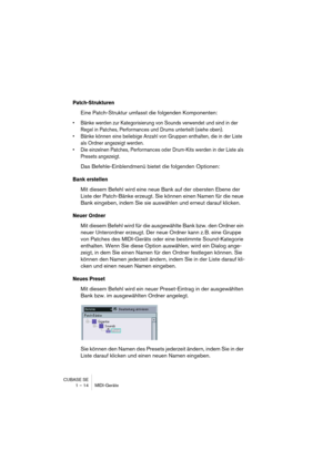 Page 14 
CUBASE SE
1 – 14 MIDI-Geräte 
Patch-Strukturen
 
Eine Patch-Struktur umfasst die folgenden Komponenten: 
• Bänke werden zur Kategorisierung von Sounds verwendet und sind in der 
Regel in Patches, Performances und Drums unterteilt (siehe oben).
• Bänke können eine beliebige Anzahl von Gruppen enthalten, die in der Liste 
als Ordner angezeigt werden.
• Die einzelnen Patches, Performances oder Drum-Kits werden in der Liste als 
Presets angezeigt.
 
Das Befehle-Einblendmenü bietet die folgenden Optionen:...