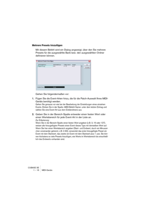 Page 16 
CUBASE SE
1 – 16 MIDI-Geräte 
Mehrere Presets hinzufügen
 
Mit diesem Befehl wird ein Dialog angezeigt, über den Sie mehrere 
Presets für die ausgewählte Bank bzw. den ausgewählten Ordner 
definieren können.
Gehen Sie folgendermaßen vor: 
1. 
Fügen Sie die Event-Arten hinzu, die für die Patch-Auswahl Ihres MIDI-
Geräts benötigt werden. 
Gehen Sie genauso vor wie bei der Bearbeitung der Einstellungen eines einzelnen 
Events. Klicken Sie in der Spalte »MIDI-Befehl-Name« unter dem letzten Eintrag und...