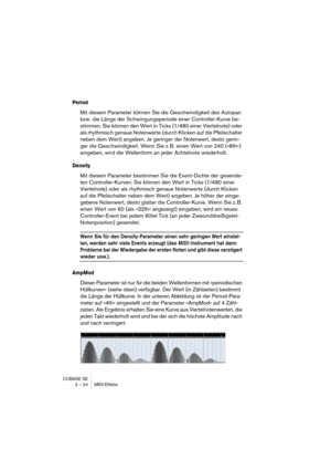 Page 24 
CUBASE SE
2 – 24 MIDI-Effekte 
Period
 
Mit diesem Parameter können Sie die Geschwindigkeit des Autopan 
bzw. die Länge der Schwingungsperiode einer Controller-Kurve be-
stimmen. Sie können den Wert in Ticks (1/480 einer Viertelnote) oder 
als rhythmisch genaue Notenwerte (durch Klicken auf die Pfeilschalter 
neben dem Wert) angeben. Je geringer der Notenwert, desto gerin-
ger die Geschwindigkeit. Wenn Sie z. B. einen Wert von 240 (»8th«) 
eingeben, wird die Wellenform an jeder Achtelnote wiederholt....