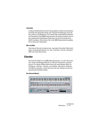 Page 25CUBASE SE
MIDI-Effekte 2 – 25
Controller
In diesem Einblendmenü können Sie auswählen, welche kontinuierliche 
Controller-Art gesendet werden soll. Typische Einstellungen sind z. B. 
Pan, Volume und Brightness. Evtl. können Sie verschiedenen Synthesi-
zer-Parametern Ihres MIDI-Instruments frei Controller zuordnen und so 
den gewünschten Synthesizer-Parameter mit einem Controller Ihrer 
Wahl modulieren. Dies können Sie in der MIDI-Implementationstabelle 
für Ihr Instrument überprüfen!
Min und Max
Hier...