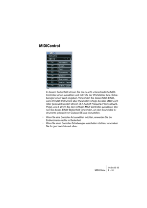 Page 31CUBASE SE
MIDI-Effekte 2 – 31
MIDIControl
In diesem Bedienfeld können Sie bis zu acht unterschiedliche MIDI-
Controller-Arten auswählen und mit Hilfe der Wertefelder bzw. Schie-
beregler einen Wert eingeben. Verwenden Sie diesen MIDI-Effekt, 
wenn Ihr MIDI-Instrument über Parameter verfügt, die über MIDI-Cont-
roller gesteuert werden können (d. h. Cutoff-Frequenz, Filterresonanz, 
Pegel, usw.). Wenn Sie den richtigen MIDI-Controller auswählen, kön-
nen Sie dieses Effekt-Bedienfeld verwenden, um den Sound...