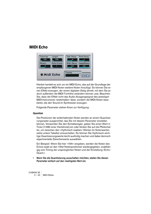 Page 32CUBASE SE
2 – 32 MIDI-Effekte
MIDI Echo
Hierbei handelt es sich um ein MIDI-Echo, das auf der Grundlage der 
empfangenen MIDI-Noten weitere Noten hinzufügt. So können Sie ei-
nen Effekt erzeugen, der einem digitalen Delay ähnelt, mit dem Sie je-
doch außerdem die MIDI-Tonhöhe verändern können usw. Beachten 
Sie, dass der Effekt nicht das Audio-Ausgangssignal des jeweiligen 
MIDI-Instruments »widerhallen« lässt, sondern die MIDI-Noten bear-
beitet, die den Sound im Synthesizer erzeugen.
Folgende Parameter...