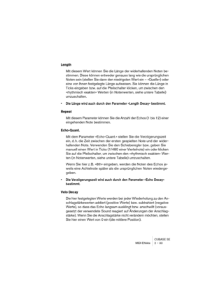 Page 33CUBASE SE
MIDI-Effekte 2 – 33
Length
Mit diesem Wert können Sie die Länge der widerhallenden Noten be-
stimmen. Diese können entweder genauso lang wie die ursprünglichen 
Noten sein (stellen Sie dann den niedrigsten Wert ein – »Quelle«) oder 
eine von Ihnen festgelegte Länge aufweisen. Sie können die Länge in 
Ticks eingeben bzw. auf die Pfeilschalter klicken, um zwischen den 
»rhythmisch exakten« Werten (in Notenwerten, siehe untere Tabelle) 
umzuschalten.
• Die Länge wird auch durch den Parameter...