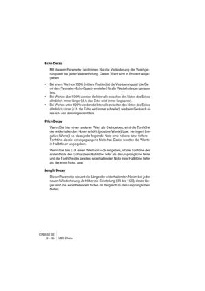 Page 34CUBASE SE
2 – 34 MIDI-Effekte
Echo Decay
Mit diesem Parameter bestimmen Sie die Veränderung der Verzöge-
rungszeit bei jeder Wiederholung. Dieser Wert wird in Prozent ange-
geben.
• Bei einem Wert von100% (mittlere Position) ist die Verzögerungszeit (die Sie 
mit dem Parameter »Echo-Quant.« einstellen) für alle Wiederholungen genauso 
lang.
• Bei Werten über 100% werden die Intervalle zwischen den Noten des Echos 
allmählich immer länger (d. h. das Echo wird immer langsamer).
• Bei Werten unter 100%...