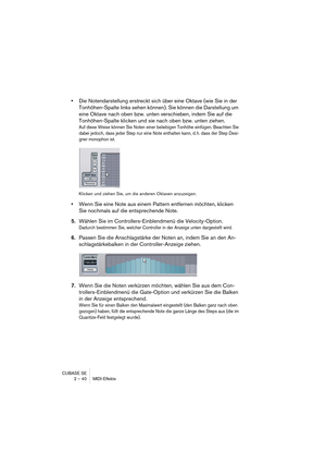 Page 40CUBASE SE
2 – 40 MIDI-Effekte
•Die Notendarstellung erstreckt sich über eine Oktave (wie Sie in der 
Tonhöhen-Spalte links sehen können). Sie können die Darstellung um 
eine Oktave nach oben bzw. unten verschieben, indem Sie auf die 
Tonhöhen-Spalte klicken und sie nach oben bzw. unten ziehen.
Auf diese Weise können Sie Noten einer beliebigen Tonhöhe einfügen. Beachten Sie 
dabei jedoch, dass jeder Step nur eine Note enthalten kann, d. h. dass der Step Desi-
gner monophon ist.
Klicken und ziehen Sie, um...