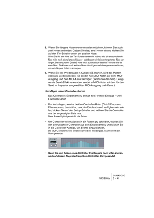 Page 41CUBASE SE
MIDI-Effekte 2 – 41
8.Wenn Sie längere Notenwerte einstellen möchten, können Sie auch 
zwei Noten verbinden. Geben Sie dazu zwei Noten ein und klicken Sie 
auf den Tie-Schalter unter der zweiten Note.
Wenn Sie für eine Note den Tie-Schalter verwendet haben, wird die entsprechende 
Note nicht noch einmal angeschlagen – stattdessen wird die vorhergehende Note ver-
längert. Die verbundene (zweite) Note erhält automatisch dieselbe Tonhöhe wie die 
erste Note. Sie können noch weitere Noten...