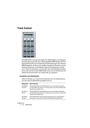 Page 44CUBASE SE
2 – 44 MIDI-Effekte
Track Control
Der MIDI-Effekt Track Control bietet drei Bedienfelder zum Anpassen 
der Parameter eines GS- bzw. XG-kompatiblen MIDI-Geräts. Die Pro-
tokolle Roland GS und Yamaha XG sind Erweiterungen des General-
MIDI-Standards, die Ihnen eine größere Auswahl an Sounds und eine 
bessere Steuerung verschiedener Instrumenteinstellungen ermögli-
chen. Wenn Ihr Instrument mit dem GS- bzw. XG-Standard kompati-
bel ist, können Sie mit dem MIDI-Effekt Track Control die Sounds und...