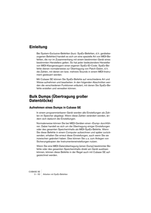 Page 52CUBASE SE
3 – 52 Arbeiten mit SysEx-Befehlen
Einleitung
Bei System-Exclusive-Befehlen (kurz: SysEx-Befehlen, d. h. gerätebe-
zogenen Befehlen) handelt es sich um eine spezielle Art von MIDI-Be-
fehlen, die nur im Zusammenhang mit einem bestimmten Gerät eines 
bestimmten Herstellers gelten. So hat jeder bedeutendere Hersteller 
von MIDI-Klangerzeugern einen eigenen SysEx-ID-Code. SysEx-Be-
fehle dienen normalerweise zur Übertragung von Patch-Daten, d. h. 
die Zahlen, mit denen ein bzw. mehrere Sounds in...