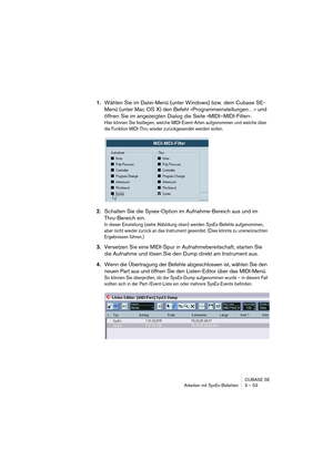 Page 53CUBASE SE
Arbeiten mit SysEx-Befehlen 3 – 53
1.Wählen Sie im Datei-Menü (unter Windows) bzw. dem Cubase SE-
Menü (unter Mac OS X) den Befehl »Programmeinstellungen…« und 
öffnen Sie im angezeigten Dialog die Seite »MIDI–MIDI-Filter«.
Hier können Sie festlegen, welche MIDI-Event-Arten aufgenommen und welche über 
die Funktion MIDI-Thru wieder zurückgesendet werden sollen.
2.Schalten Sie die Sysex-Option im Aufnahme-Bereich aus und im 
Thru-Bereich ein.
In dieser Einstellung (siehe Abbildung oben) werden...