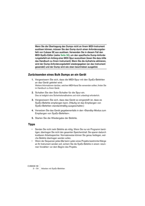 Page 54CUBASE SE
3 – 54 Arbeiten mit SysEx-Befehlen
Wenn Sie die Übertragung des Dumps nicht an Ihrem MIDI-Instrument 
auslösen können, müssen Sie den Dump durch einen Anforderungsbe-
fehl von Cubase SE aus auslösen. Verwenden Sie in diesem Fall den 
MIDI-SysEx-Editor (siehe Seite 56), um den spezifische Dump-Anforde-
rungsbefehl am Anfang einer MIDI-Spur auszulösen (lesen Sie dazu bitte 
das Handbuch zu Ihrem Instrument). Wenn Sie die Aufnahme aktivieren, 
wird der Dump-Anforderungsbefehl wiedergegeben (an das...