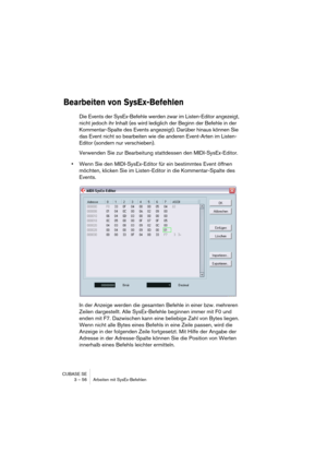 Page 56CUBASE SE
3 – 56 Arbeiten mit SysEx-Befehlen
Bearbeiten von SysEx-Befehlen
Die Events der SysEx-Befehle werden zwar im Listen-Editor angezeigt, 
nicht jedoch ihr Inhalt (es wird lediglich der Beginn der Befehle in der 
Kommentar-Spalte des Events angezeigt). Darüber hinaus können Sie 
das Event nicht so bearbeiten wie die anderen Event-Arten im Listen-
Editor (sondern nur verschieben).
Verwenden Sie zur Bearbeitung stattdessen den MIDI-SysEx-Editor.
•Wenn Sie den MIDI-SysEx-Editor für ein bestimmtes...