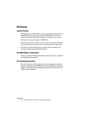 Page 60CUBASE SE
4 – 60 Logical-Presets, Transformer und Eingangsumwandler
Einleitung
Logical-Presets
Die Bearbeitung von MIDI-Daten erfolgt in der Regel grafisch über die 
MIDI-Editoren. Sie haben aber auch die Möglichkeit, mit Hilfe der 
Logical-Presets gezielt bestimmte Daten zu suchen und zu ändern.
Sie finden die Logical-Presets im MIDI-Menü.
•Wählen Sie eines der Presets aus dem Untermenü »Logical-Presets«.
Das ausgewählte Preset wird direkt auf einen ausgewählten MIDI-Part angewendet.
•Sie können...