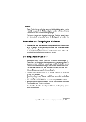 Page 73CUBASE SE
Logical-Presets, Transformer und Eingangsumwandler 4 – 73
Spiegeln
Diese Option ist nur verfügbar, wenn als Ziel der Aktion »Wert 1« oder 
»Wert 2« eingestellt ist. Mit dieser Option werden gefundene Events 
um den Wert unter »Parameter 1« gespiegelt.
Für Noten-Events heißt dies eine Umkehr der Tonleiter, wobei die un-
ter »Parameter 1« eingestellte Tonart als »Drehpunkt« verwendet wird.
Anwenden der festgelegten Aktionen
• Beachten Sie, dass Bearbeitungen mit dem MIDI-Effekt »Transformer«...