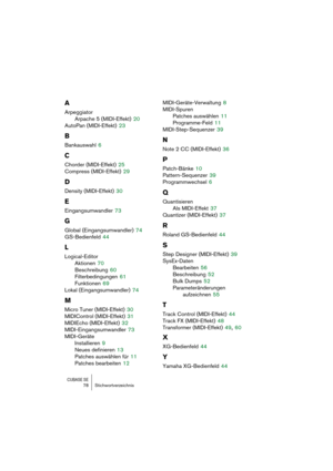 Page 78CUBASE SE78 Stichwortverzeichnis
A
Arpeggiator
Arpache 5 (MIDI-Effekt)
 20
AutoPan (MIDI-Effekt)
 23
B
Bankauswahl 6
C
Chorder (MIDI-Effekt) 25
Compress (MIDI-Effekt)
 29
D
Density (MIDI-Effekt) 30
E
Eingangsumwandler 73
G
Global (Eingangsumwandler) 74
GS-Bedienfeld
 44
L
Logical-Editor
Aktionen
 70
Beschreibung
 60
Filterbedingungen
 61
Funktionen
 69
Lokal (Eingangsumwandler)
 74
M
Micro Tuner (MIDI-Effekt) 30
MIDIControl (MIDI-Effekt)
 31
MIDIEcho (MIDI-Effekt)
 32
MIDI-Eingangsumwandler
 73...