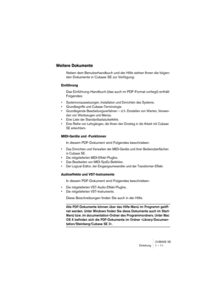 Page 11 
CUBASE SE
Einleitung 1 – 11 
Weitere Dokumente
 
Neben dem Benutzerhandbuch und der Hilfe stehen Ihnen die folgen-
den Dokumente in Cubase SE zur Verfügung: 
Einführung
 
Das Einführung-Handbuch (das auch im PDF-Format vorliegt) enthält 
Folgendes: 
• Systemvoraussetzungen, Installation und Einrichten des Systems.
• Grundbegriffe und Cubase-Terminologie.
• Grundlegende Bearbeitungsverfahren – d. h. Einstellen von Werten, Verwen-
den von Werkzeugen und Menüs.
• Eine Liste der Standardtastaturbefehle.
•...