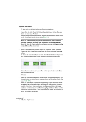 Page 108CUBASE SE
5 – 108 Das Projekt-Fenster
Kopieren von Events
Es gibt mehrere Möglichkeiten, ein Event zu kopieren:
•Halten Sie die [Alt]-Taste/[Wahltaste] gedrückt und ziehen Sie das 
Event an eine neue Position.
Wenn die Rasterfunktion eingeschaltet ist, bestimmt der Rasterwert, an welche Positio-
nen die Events kopiert werden können (siehe Seite 124). 
Wenn Sie außerdem die [Strg]-Taste/[Befehlstaste] gedrückt halten, 
kann das Event nur horizontal bzw. nur vertikal verschoben werden. 
Wenn Sie also ein...