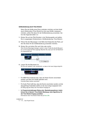 Page 114CUBASE SE
5 – 114 Das Projekt-Fenster
Größenänderung durch Time-Stretch
Wenn Sie die Größe eines Parts verändern möchten und den Inhalt 
durch Zeitkorrektur (Time-Stretch) an die neue Größe »anpassen« 
möchten, sollten Sie diese Art der Größenänderung verwenden. Ge-
hen Sie folgendermaßen vor:
1.Klicken Sie auf den Pfeil-Schalter in der Werkzeugzeile und wählen 
Sie im angezeigten Einblendmenü »Größenänderung: Time-Stretch«.
2.Führen Sie den Mauszeiger in die Nähe des Endpunkts des Parts, auf 
den Sie...