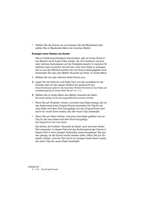 Page 118CUBASE SE
5 – 118 Das Projekt-Fenster
•Wählen Sie die Events aus und drücken Sie die [Rücktaste] oder 
wählen Sie im Bearbeiten-Menü den Löschen-Befehl.
Erzeugen neuer Dateien aus Events
Wie im Einführung-Handbuch beschrieben, gibt ein Audio-Event ei-
nen Bereich eines Audio-Clips wieder, der sich wiederum auf eine 
oder mehrere Audiodateien auf der Festplatte bezieht. In manchen Si-
tuationen kann es jedoch sinnvoll sein, eine neue Datei zu erzeugen, 
die nur aus dem Bereich besteht, der vom Event...