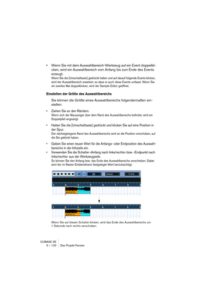 Page 120CUBASE SE
5 – 120 Das Projekt-Fenster
•Wenn Sie mit dem Auswahlbereich-Werkzeug auf ein Event doppelkli-
cken, wird ein Auswahlbereich vom Anfang bis zum Ende des Events 
erzeugt.
Wenn Sie die [Umschalttaste] gedrückt halten und auf darauf folgende Events klicken, 
wird der Auswahlbereich erweitert, so dass er auch diese Events umfasst. Wenn Sie 
ein zweites Mal doppelklicken, wird der Sample-Editor geöffnet.
Einstellen der Größe des Auswahlbereichs
Sie können die Größe eines Auswahlbereichs...