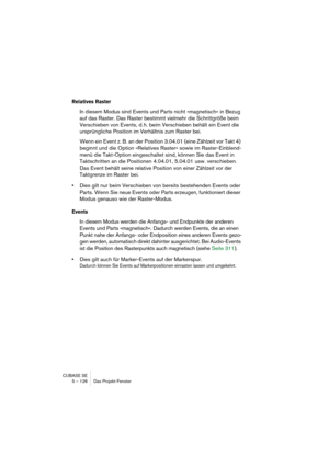 Page 126CUBASE SE
5 – 126 Das Projekt-Fenster
Relatives Raster
In diesem Modus sind Events und Parts nicht »magnetisch« in Bezug 
auf das Raster. Das Raster bestimmt vielmehr die Schrittgröße beim 
Verschieben von Events, d. h. beim Verschieben behält ein Event die 
ursprüngliche Position im Verhältnis zum Raster bei.
Wenn ein Event z. B. an der Position 3.04.01 (eine Zählzeit vor Takt 4) 
beginnt und die Option »Relatives Raster« sowie im Raster-Einblend-
menü die Takt-Option eingeschaltet sind, können Sie das...