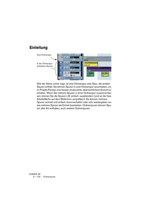 Page 130CUBASE SE
6 – 130 Ordnerspuren
Einleitung
Wie der Name schon sagt, ist eine Ordnerspur eine Spur, die andere 
Spuren enthält. Sie können Spuren in eine Ordnerspur verschieben, um 
im Projekt-Fenster eine besser strukturierte, übersichtlichere Ansicht zu 
erhalten. Wenn Sie mehrere Spuren in einer Ordnerspur zusammenfas-
sen, können Sie die Spuren z. B. einfach »ausblenden« (und so die freie 
Arbeitsfläche auf dem Bildschirm vergrößern). Sie können mehrere 
Spuren schnell und einfach stummschalten oder...