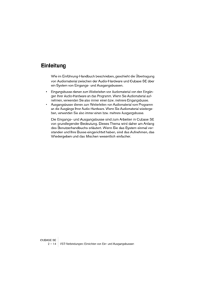 Page 14 
CUBASE SE
2 – 14 VST-Verbindungen: Einrichten von Ein- und Ausgangsbussen 
Einleitung
 
Wie im Einführung-Handbuch beschrieben, geschieht die Übertragung 
von Audiomaterial zwischen der Audio-Hardware und Cubase SE über 
ein System von Eingangs- und Ausgangsbussen. 
• Eingangsbusse dienen zum Weiterleiten von Audiomaterial von den Eingän-
gen Ihrer Audio-Hardware an das Programm. Wenn Sie Audiomaterial auf-
nehmen, verwenden Sie also immer einen bzw. mehrere Eingangsbusse.
• Ausgangsbusse dienen zum...