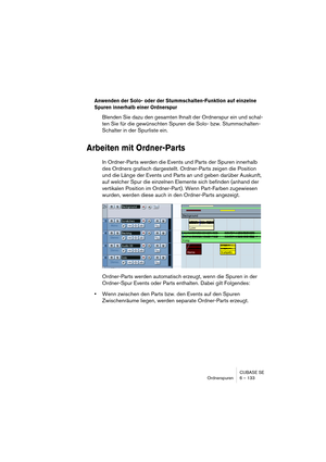 Page 133CUBASE SE
Ordnerspuren 6 – 133
Anwenden der Solo- oder der Stummschalten-Funktion auf einzelne 
Spuren innerhalb einer Ordnerspur
Blenden Sie dazu den gesamten Ihnalt der Ordnerspur ein und schal-
ten Sie für die gewünschten Spuren die Solo- bzw. Stummschalten-
Schalter in der Spurliste ein.
Arbeiten mit Ordner-Parts
In Ordner-Parts werden die Events und Parts der Spuren innerhalb 
des Ordners grafisch dargestellt. Ordner-Parts zeigen die Position 
und die Länge der Events und Parts an und geben darüber...